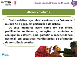 Atores coletivos
O ator coletivo cujo relevo é evidente na Crónica de
D. João I é o povo, em particular o de Lisboa.
Os seus membros agem como um ser único,
partilhando sentimentos, emoções e vontades e
conjugando esforços para garantir a independência
nacional, em sucessivas manifestações de afirmação
da consciência coletiva.
 