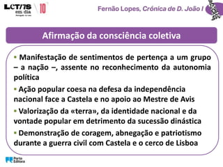 Afirmação da consciência coletiva
▪ Manifestação de sentimentos de pertença a um grupo
– a nação –, assente no reconhecimento da autonomia
política
▪ Ação popular coesa na defesa da independência
nacional face a Castela e no apoio ao Mestre de Avis
▪ Valorização da «terra», da identidade nacional e da
vontade popular em detrimento da sucessão dinástica
▪ Demonstração de coragem, abnegação e patriotismo
durante a guerra civil com Castela e o cerco de Lisboa
 