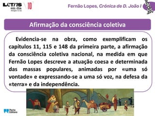 Afirmação da consciência coletiva
Evidencia-se na obra, como exemplificam os
capítulos 11, 115 e 148 da primeira parte, a afirmação
da consciência coletiva nacional, na medida em que
Fernão Lopes descreve a atuação coesa e determinada
das massas populares, animadas por «uma só
vontade» e expressando-se a uma só voz, na defesa da
«terra» e da independência.
 