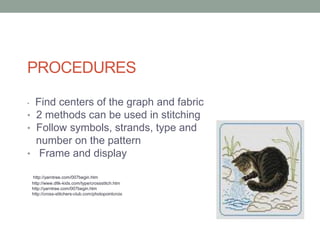 PROCEDURES

• Find centers of the graph and fabric
• 2 methods can be used in stitching
• Follow symbols, strands, type and
  number on the pattern
• Frame and display

    http://yarntree.com/007begin.htm
    http://www.dltk-kids.com/type/crossstitch.htm
    http://yarntree.com/007begin.htm
    http://cross-stitchers-club.com/photopointcroix
 