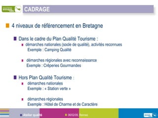 CADRAGE

4 niveaux de référencement en Bretagne

  Dans le cadre du Plan Qualité Tourisme :
     démarches nationales (socle de qualité), activités reconnues
      Exemple : Camping Qualité

      démarches régionales avec reconnaissance
      Exemple : Crêperies Gourmandes

  Hors Plan Qualité Tourisme :
       démarches nationales
       Exemple : « Station verte »

       démarches régionales
       Exemple : Hôtel de Charme et de Caractère

    Atelier qualité             06/02/09, Rennes
 