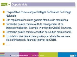 Opportunités

L’exploitation d’une marque Bretagne déclinaison de l’image
régionale,
Une représentation d’une gamme étendue de prestations,
Démarche qualité comme outil de management et de
professionnalisation. Exemple :Normandie Qualité Tourisme,
Démarche qualité comme condition de soutien promotionnel,
Exploitation des démarches qualité pour alimenter les mini-
sites affinitaires du futur site Internet du CRTB,
……


    Atelier commercialisation   22/06/2009, Rennes
 