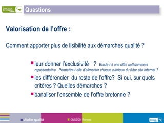 Questions


Valorisation de l’offre :

Comment apporter plus de lisibilité aux démarches qualité ?

            leur donner l’exclusivité                    ?Existe-t-il une offre suffisamment
              représentative . Permettra-t-elle d’alimenter chaque rubrique du futur site internet ?

            les différencier du reste de l’offre? Si oui, sur quels
             critères ? Quelles démarches ?
            banaliser l’ensemble de l’offre bretonne ?


       Atelier qualité                 06/02/09, Rennes
 