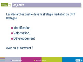 Objectifs

Les démarches qualité dans la stratégie marketing du CRT
Bretagne


     Identification,
     Valorisation,
     Développement.

Avec qui et comment ?


    Atelier qualité     06/02/09, Rennes
 