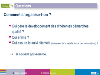 Questions

Comment s’organise-t-on ?

   Qui gère le développement des différentes démarches
    qualité ?
   Qui anime ?
   Qui assure le suivi clientèle (traitement de la satisfaction et des réclamations) ?

  →      la nouvelle gouvernance.




       Atelier qualité            06/02/09, Rennes
 