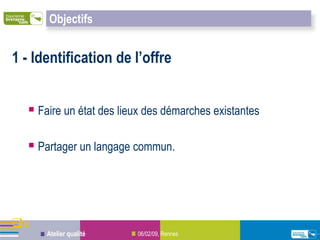 Objectifs


1 - Identification de l’offre


   Faire un état des lieux des démarches existantes

   Partager un langage commun.



e
      Atelier qualité    06/02/09, Rennes
 