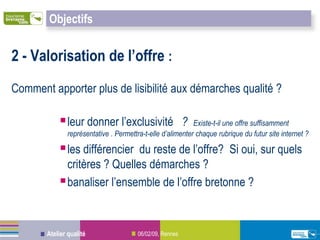Objectifs


2 - Valorisation de l’offre :
Comment apporter plus de lisibilité aux démarches qualité ?

            leur donner l’exclusivité                    ?Existe-t-il une offre suffisamment
              représentative . Permettra-t-elle d’alimenter chaque rubrique du futur site internet ?

            les différencier du reste de l’offre? Si oui, sur quels
             critères ? Quelles démarches ?
            banaliser l’ensemble de l’offre bretonne ?


       Atelier qualité                 06/02/09, Rennes
 