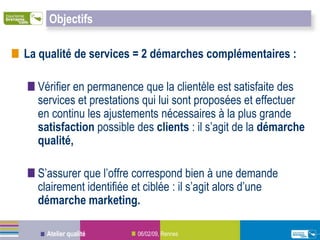 Objectifs

La qualité de services = 2 démarches complémentaires :

  Vérifier en permanence que la clientèle est satisfaite des
  services et prestations qui lui sont proposées et effectuer
  en continu les ajustements nécessaires à la plus grande
  satisfaction possible des clients : il s’agit de la démarche
  qualité,

  S’assurer que l’offre correspond bien à une demande
  clairement identifiée et ciblée : il s’agit alors d’une
  démarche marketing.

    Atelier qualité     06/02/09, Rennes
 