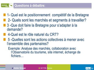 Questions à débattre: 1- Quel est le positionnement  compétitif de la Bretagne 2- Quels sont les marchés et segments à travailler? 3 -Que doit faire la Bretagne pour s’adapter à la demande? 4-Quel est le rôle naturel du CRT? 5 -Quelles sont les actions collectives à mener avec l’ensemble des partenaires?  Exemple :Analyse des marchés, collaboration avec l’Observatoire du tourisme, site internet, échange de fichiers… 