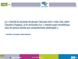 Le « marché du tourisme de groupe n’est pas mort 1 » mais c’est, selon Claudine Chaspoul, la fin annoncée d’un « marché quasi monolithique, celui de seniors dociles aux comportements stéréotypés ». Anna Bauer, sociologue, Cahiers Espaces1 