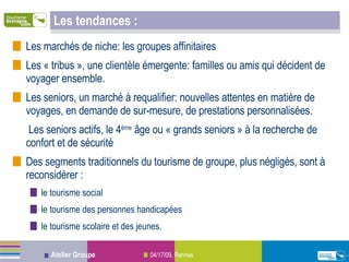 Les tendances :  Les marchés de niche: les groupes affinitaires Les « tribus », une clientèle émergente: familles ou amis qui décident de voyager ensemble.  Les seniors, un marché à requalifier: nouvelles attentes en matière de voyages, en demande de sur-mesure, de prestations personnalisées. Les seniors actifs, le 4 ème  âge ou « grands seniors » à la recherche de confort et de sécurité Des segments traditionnels du tourisme de groupe, plus négligés, sont à reconsidérer :  le tourisme social le tourisme des personnes handicapées  le tourisme scolaire et des jeunes. 
