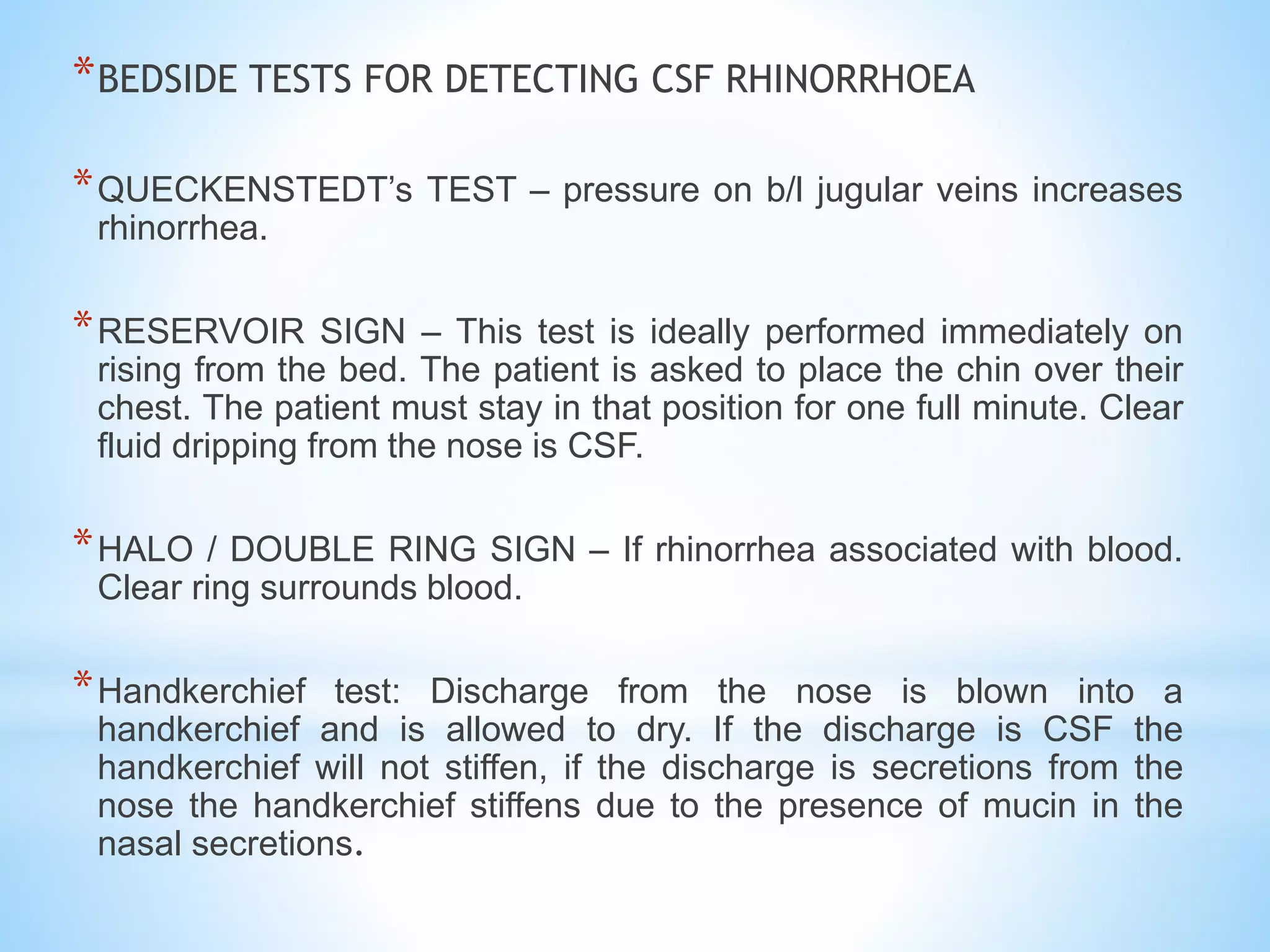 *BEDSIDE TESTS FOR DETECTING CSF RHINORRHOEA
*QUECKENSTEDT’s TEST – pressure on b/l jugular veins increases
rhinorrhea.
*RESERVOIR SIGN – This test is ideally performed immediately on
rising from the bed. The patient is asked to place the chin over their
chest. The patient must stay in that position for one full minute. Clear
fluid dripping from the nose is CSF.
*HALO / DOUBLE RING SIGN – If rhinorrhea associated with blood.
Clear ring surrounds blood.
*Handkerchief test: Discharge from the nose is blown into a
handkerchief and is allowed to dry. If the discharge is CSF the
handkerchief will not stiffen, if the discharge is secretions from the
nose the handkerchief stiffens due to the presence of mucin in the
nasal secretions.
 