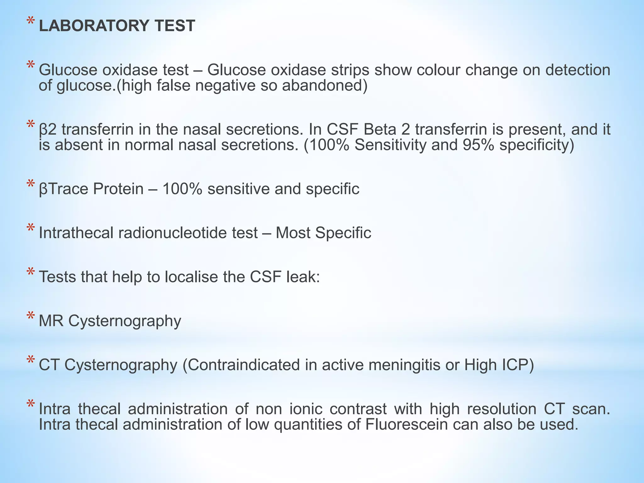 *LABORATORY TEST
*Glucose oxidase test – Glucose oxidase strips show colour change on detection
of glucose.(high false negative so abandoned)
*β2 transferrin in the nasal secretions. In CSF Beta 2 transferrin is present, and it
is absent in normal nasal secretions. (100% Sensitivity and 95% specificity)
*βTrace Protein – 100% sensitive and specific
*Intrathecal radionucleotide test – Most Specific
*Tests that help to localise the CSF leak:
*MR Cysternography
*CT Cysternography (Contraindicated in active meningitis or High ICP)
*Intra thecal administration of non ionic contrast with high resolution CT scan.
Intra thecal administration of low quantities of Fluorescein can also be used.
 