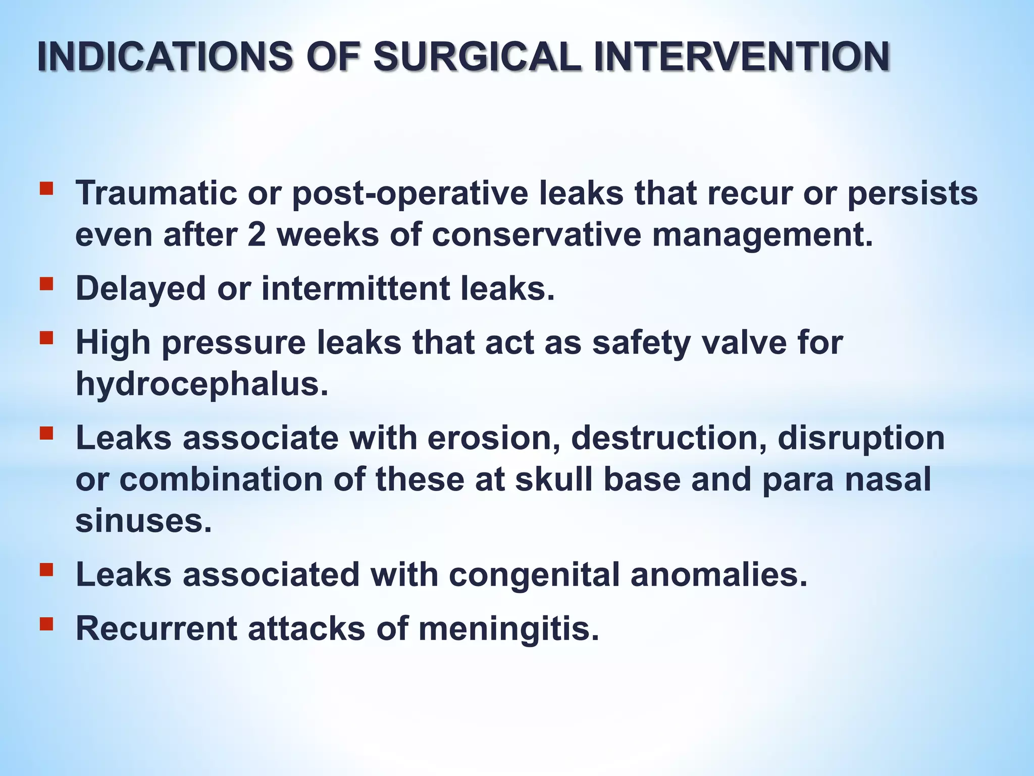 INDICATIONS OF SURGICAL INTERVENTION
 Traumatic or post-operative leaks that recur or persists
even after 2 weeks of conservative management.
 Delayed or intermittent leaks.
 High pressure leaks that act as safety valve for
hydrocephalus.
 Leaks associate with erosion, destruction, disruption
or combination of these at skull base and para nasal
sinuses.
 Leaks associated with congenital anomalies.
 Recurrent attacks of meningitis.
 