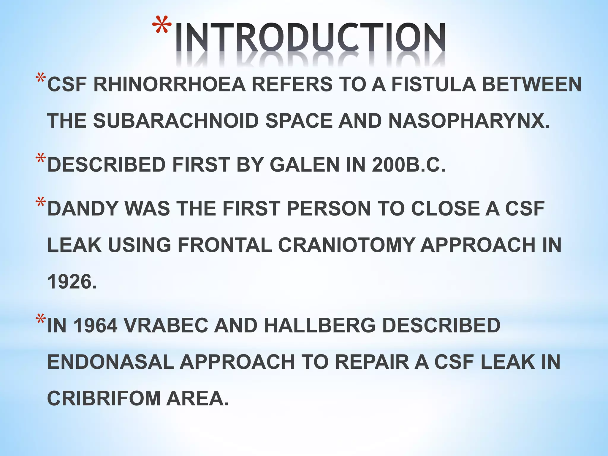 *
*CSF RHINORRHOEA REFERS TO A FISTULA BETWEEN
THE SUBARACHNOID SPACE AND NASOPHARYNX.
*DESCRIBED FIRST BY GALEN IN 200B.C.
*DANDY WAS THE FIRST PERSON TO CLOSE A CSF
LEAK USING FRONTAL CRANIOTOMY APPROACH IN
1926.
*IN 1964 VRABEC AND HALLBERG DESCRIBED
ENDONASAL APPROACH TO REPAIR A CSF LEAK IN
CRIBRIFOM AREA.
 