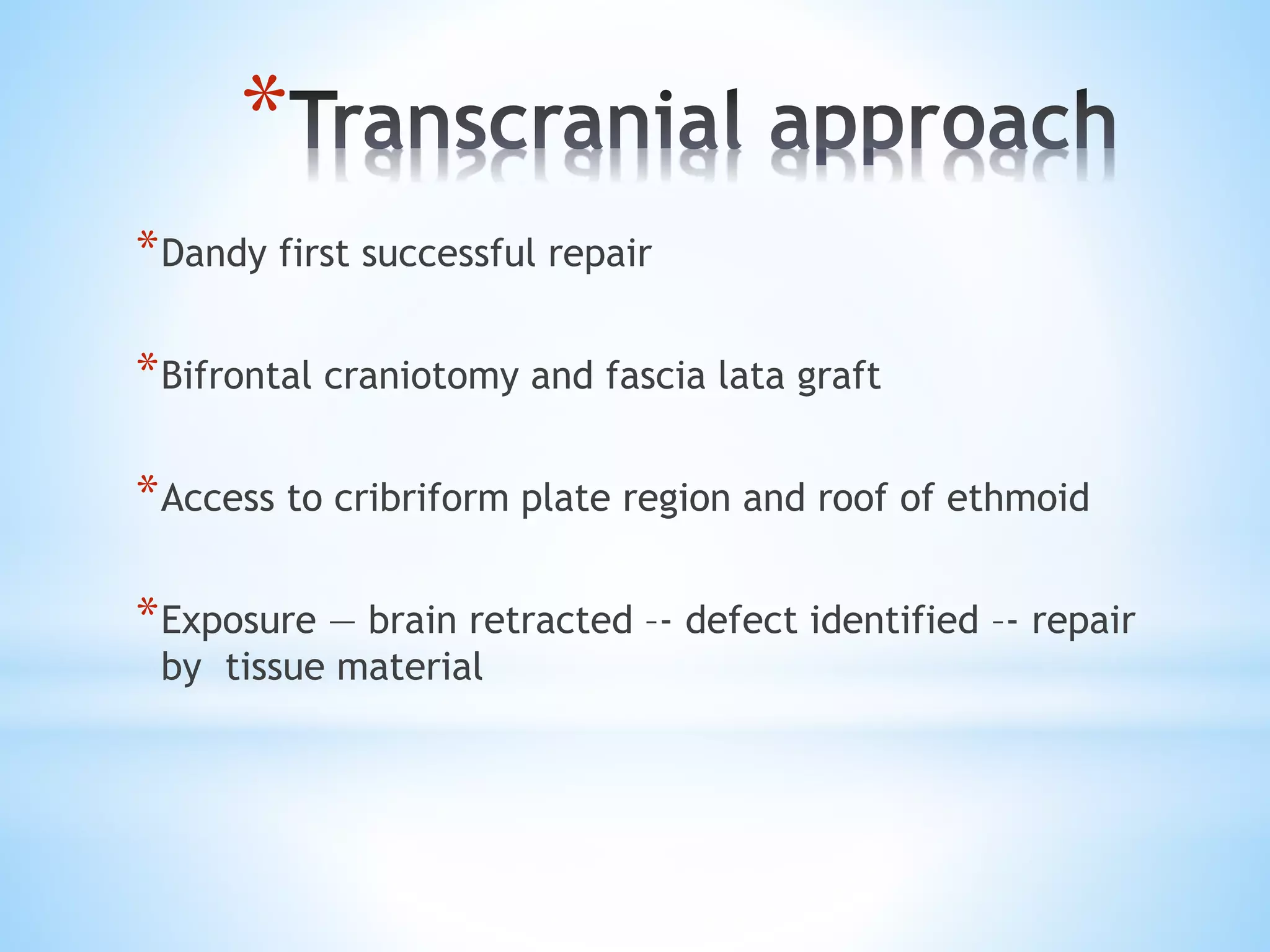 *
*Dandy first successful repair
*Bifrontal craniotomy and fascia lata graft
*Access to cribriform plate region and roof of ethmoid
*Exposure — brain retracted –- defect identified –- repair
by tissue material
 