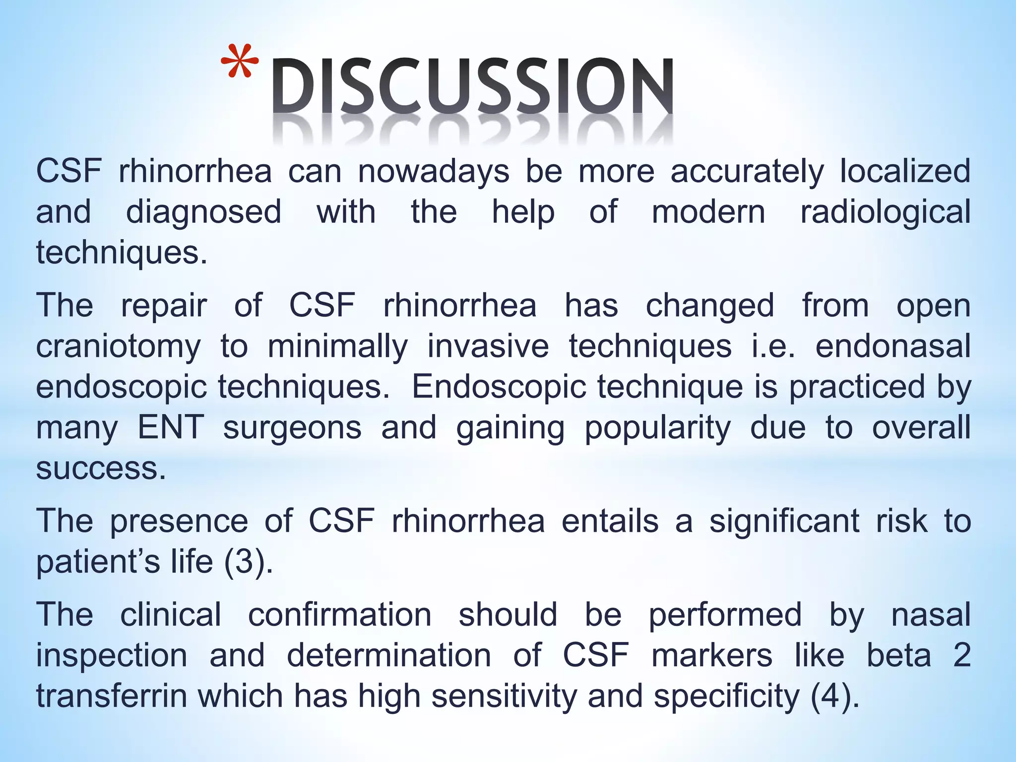 CSF rhinorrhea can nowadays be more accurately localized
and diagnosed with the help of modern radiological
techniques.
The repair of CSF rhinorrhea has changed from open
craniotomy to minimally invasive techniques i.e. endonasal
endoscopic techniques. Endoscopic technique is practiced by
many ENT surgeons and gaining popularity due to overall
success.
The presence of CSF rhinorrhea entails a significant risk to
patient’s life (3).
The clinical confirmation should be performed by nasal
inspection and determination of CSF markers like beta 2
transferrin which has high sensitivity and specificity (4).
*
 