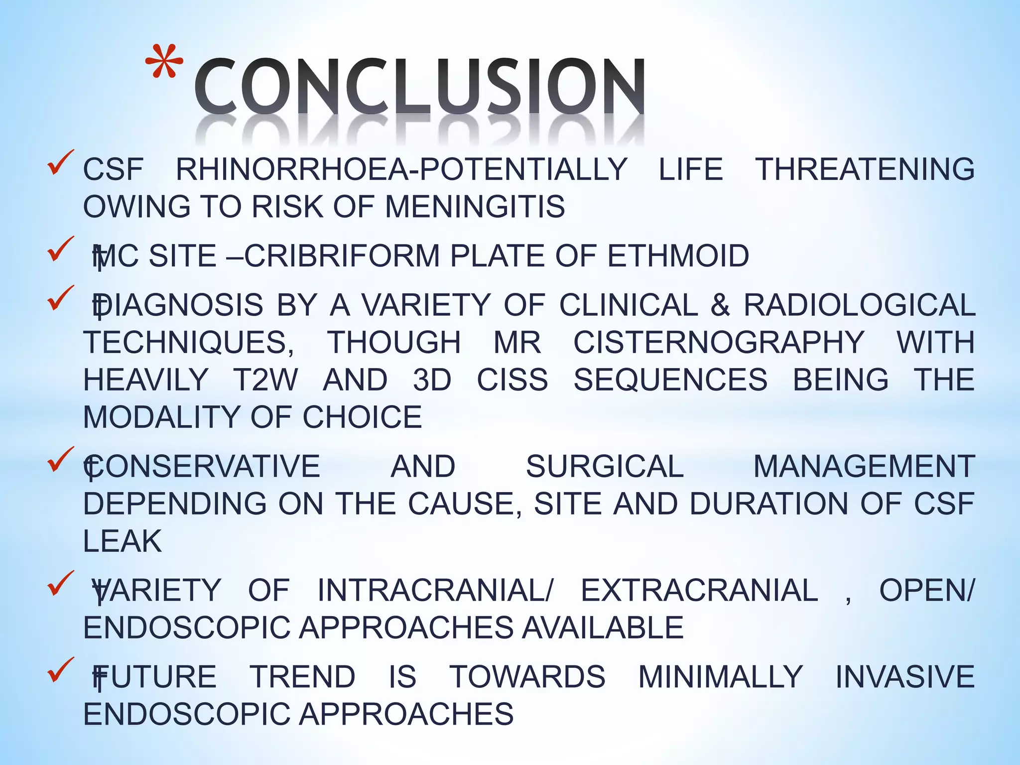  CSF RHINORRHOEA-POTENTIALLY LIFE THREATENING
OWING TO RISK OF MENINGITIS
 †MC SITE –CRIBRIFORM PLATE OF ETHMOID
 †DIAGNOSIS BY A VARIETY OF CLINICAL & RADIOLOGICAL
TECHNIQUES, THOUGH MR CISTERNOGRAPHY WITH
HEAVILY T2W AND 3D CISS SEQUENCES BEING THE
MODALITY OF CHOICE
 †CONSERVATIVE AND SURGICAL MANAGEMENT
DEPENDING ON THE CAUSE, SITE AND DURATION OF CSF
LEAK
 †VARIETY OF INTRACRANIAL/ EXTRACRANIAL , OPEN/
ENDOSCOPIC APPROACHES AVAILABLE
 †FUTURE TREND IS TOWARDS MINIMALLY INVASIVE
ENDOSCOPIC APPROACHES
*
 