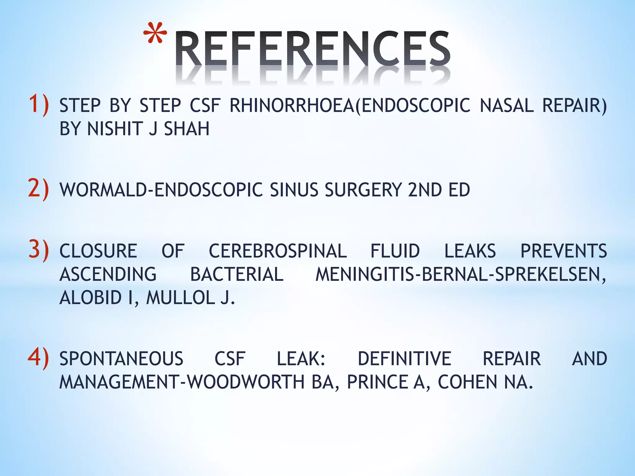 1) STEP BY STEP CSF RHINORRHOEA(ENDOSCOPIC NASAL REPAIR)
BY NISHIT J SHAH
2) WORMALD-ENDOSCOPIC SINUS SURGERY 2ND ED
3) CLOSURE OF CEREBROSPINAL FLUID LEAKS PREVENTS
ASCENDING BACTERIAL MENINGITIS-BERNAL-SPREKELSEN,
ALOBID I, MULLOL J.
4) SPONTANEOUS CSF LEAK: DEFINITIVE REPAIR AND
MANAGEMENT-WOODWORTH BA, PRINCE A, COHEN NA.
*
 