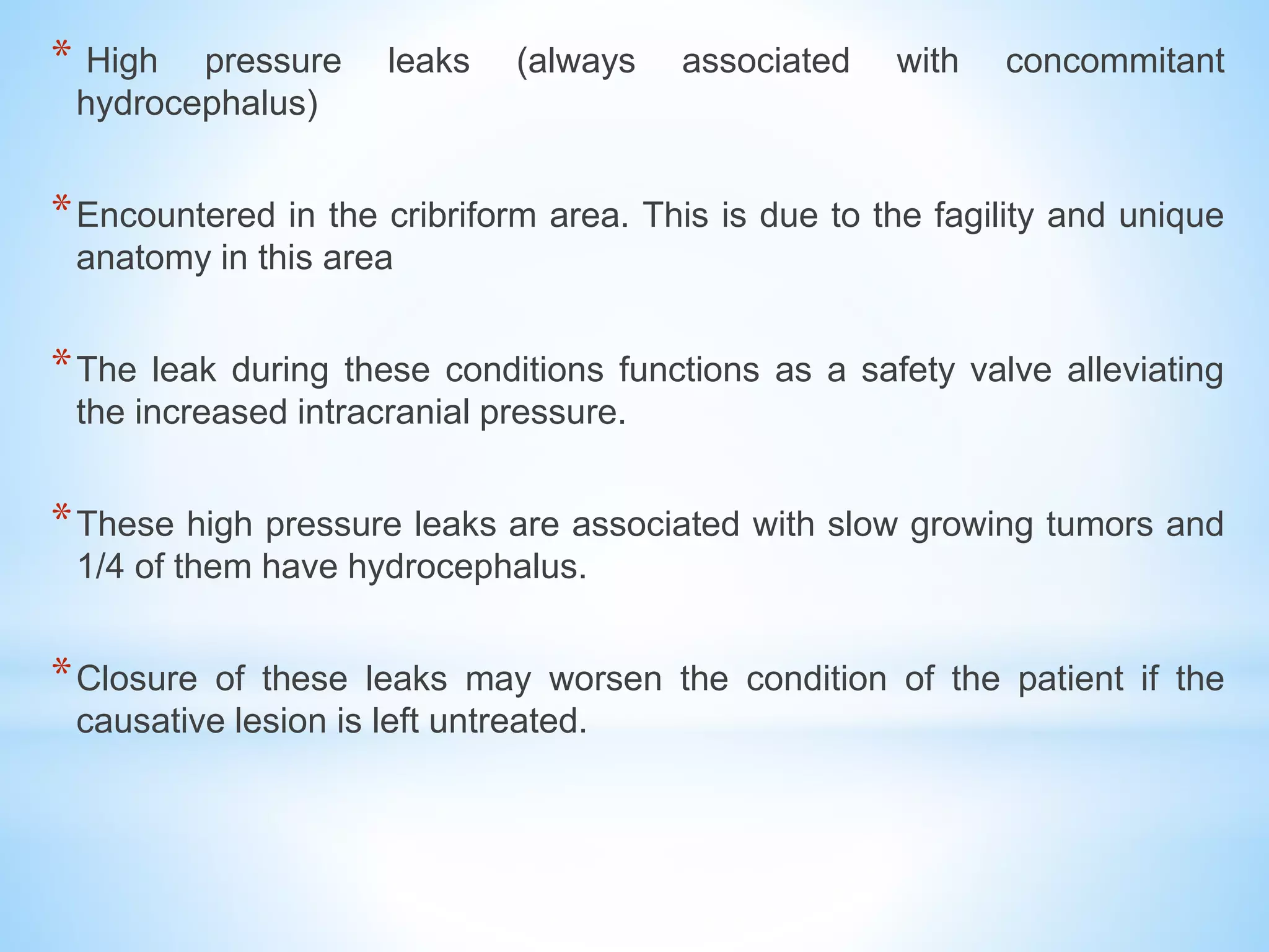 * High pressure leaks (always associated with concommitant
hydrocephalus)
*Encountered in the cribriform area. This is due to the fagility and unique
anatomy in this area
*The leak during these conditions functions as a safety valve alleviating
the increased intracranial pressure.
*These high pressure leaks are associated with slow growing tumors and
1/4 of them have hydrocephalus.
*Closure of these leaks may worsen the condition of the patient if the
causative lesion is left untreated.
 