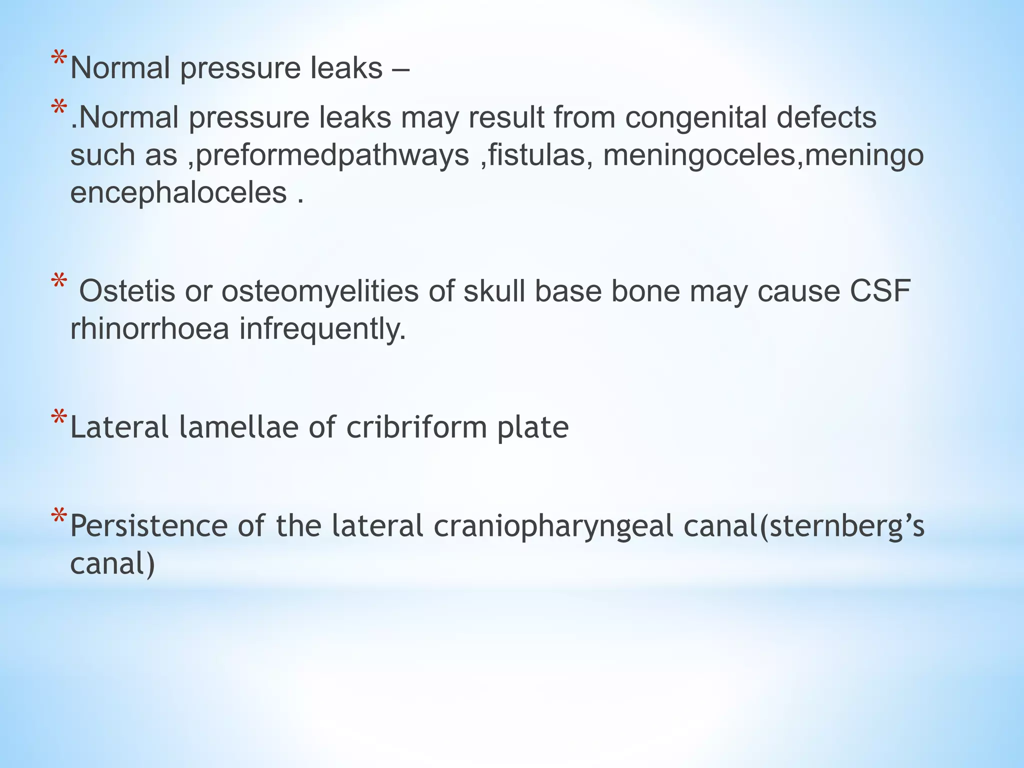 *Normal pressure leaks –
*.Normal pressure leaks may result from congenital defects
such as ,preformedpathways ,fistulas, meningoceles,meningo
encephaloceles .
* Ostetis or osteomyelities of skull base bone may cause CSF
rhinorrhoea infrequently.
*Lateral lamellae of cribriform plate
*Persistence of the lateral craniopharyngeal canal(sternberg’s
canal)
 