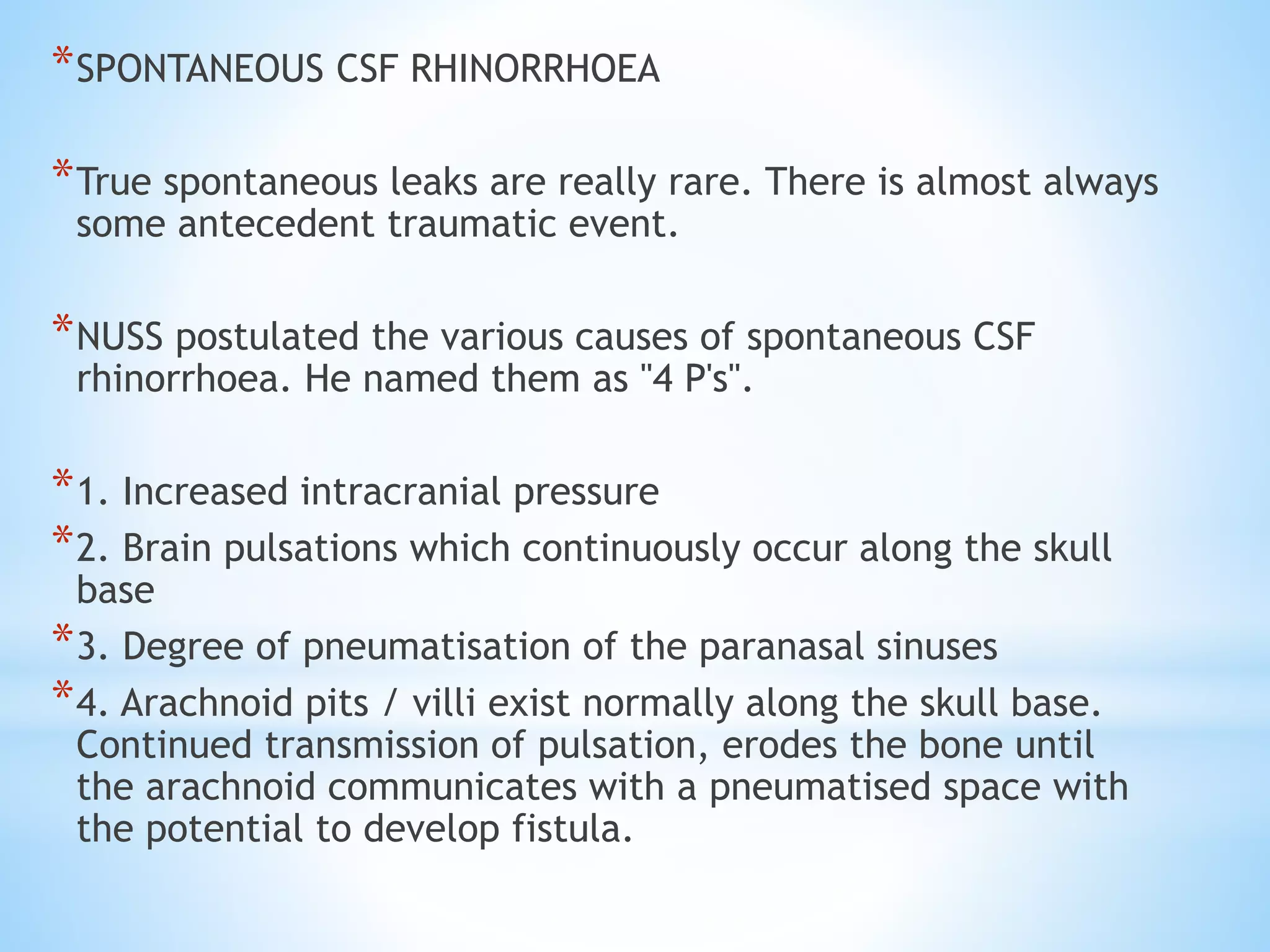 *SPONTANEOUS CSF RHINORRHOEA
*True spontaneous leaks are really rare. There is almost always
some antecedent traumatic event.
*NUSS postulated the various causes of spontaneous CSF
rhinorrhoea. He named them as "4 P's".
*1. Increased intracranial pressure
*2. Brain pulsations which continuously occur along the skull
base
*3. Degree of pneumatisation of the paranasal sinuses
*4. Arachnoid pits / villi exist normally along the skull base.
Continued transmission of pulsation, erodes the bone until
the arachnoid communicates with a pneumatised space with
the potential to develop fistula.
 