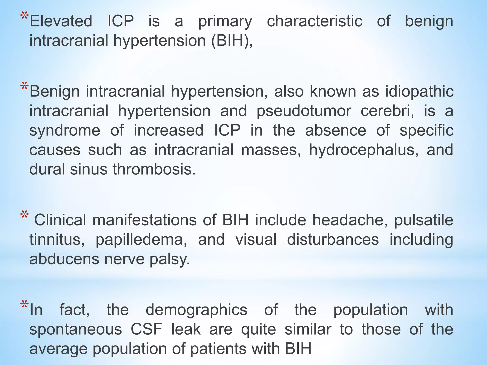 *Elevated ICP is a primary characteristic of benign
intracranial hypertension (BIH),
*Benign intracranial hypertension, also known as idiopathic
intracranial hypertension and pseudotumor cerebri, is a
syndrome of increased ICP in the absence of specific
causes such as intracranial masses, hydrocephalus, and
dural sinus thrombosis.
* Clinical manifestations of BIH include headache, pulsatile
tinnitus, papilledema, and visual disturbances including
abducens nerve palsy.
*In fact, the demographics of the population with
spontaneous CSF leak are quite similar to those of the
average population of patients with BIH
 