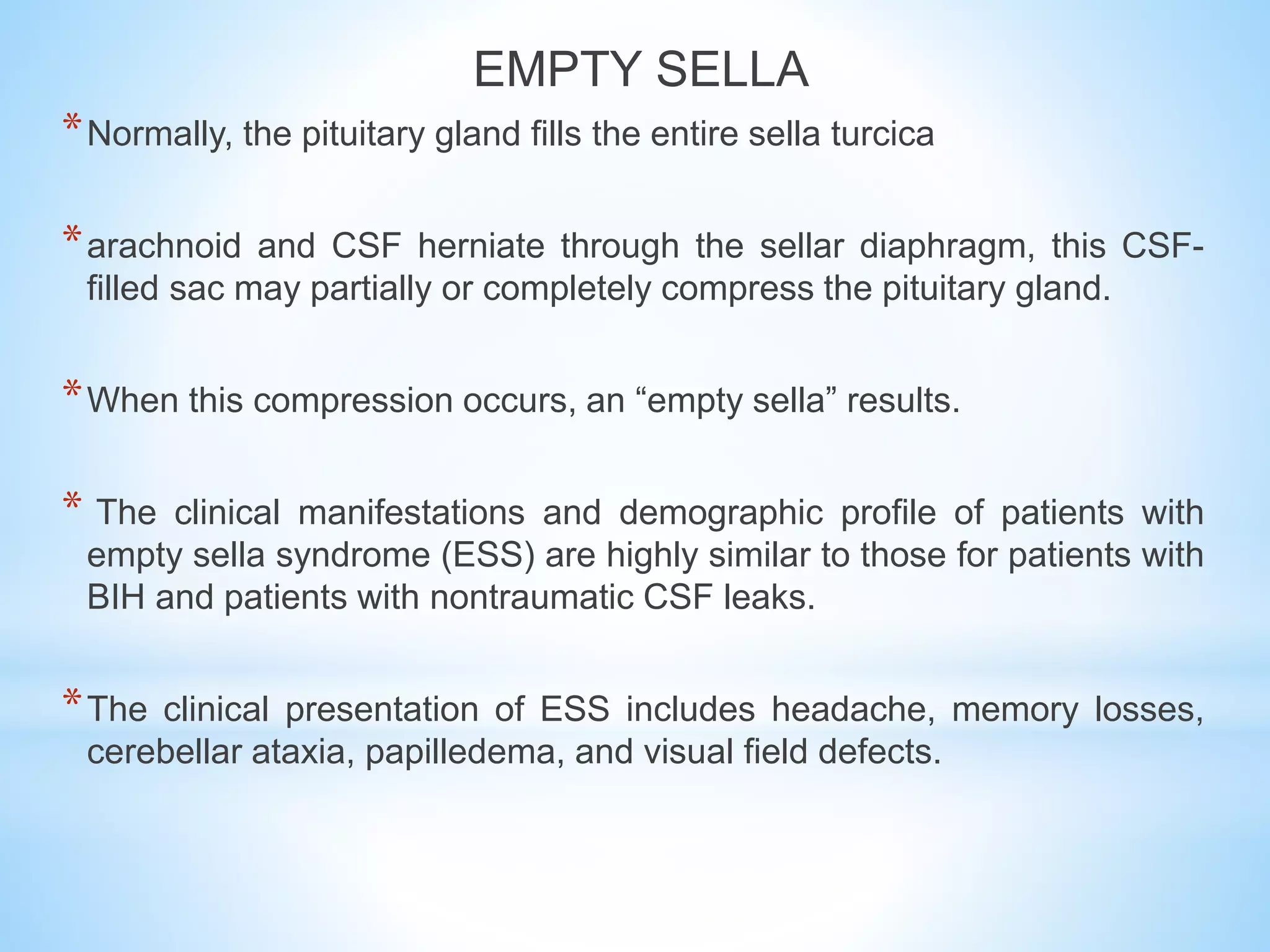EMPTY SELLA
*Normally, the pituitary gland fills the entire sella turcica
*arachnoid and CSF herniate through the sellar diaphragm, this CSF-
filled sac may partially or completely compress the pituitary gland.
*When this compression occurs, an “empty sella” results.
* The clinical manifestations and demographic profile of patients with
empty sella syndrome (ESS) are highly similar to those for patients with
BIH and patients with nontraumatic CSF leaks.
*The clinical presentation of ESS includes headache, memory losses,
cerebellar ataxia, papilledema, and visual field defects.
 