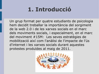 1. Introducció
Un grup format per quatre estudiants de psicologia
hem decidit treballar la importància del sorgiment
de la web 2.0 i de les xarxes socials en el marc
dels moviments socials, i especialment, en el marc
del moviment #15M: Les seves estratègies de
mobilització així com l'anàlisi de l'impacte de l'ús
d'internet i les xarxes socials durant aquestes
protestes produïdes al maig de 2011.

 