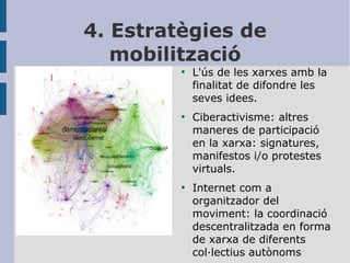 4. Estratègies de
mobilització
●

●

●

L'ús de les xarxes amb la
finalitat de difondre les
seves idees.
Ciberactivisme: altres
maneres de participació
en la xarxa: signatures,
manifestos i/o protestes
virtuals.
Internet com a
organitzador del
moviment: la coordinació
descentralitzada en forma
de xarxa de diferents
col·lectius autònoms

 
