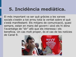 5. Incidència mediàtica.
El més important va ser què gràcies a les xarxes
socials s'estén a tot arreu tota la veritat sobre el què
s'està manifestant: Els mitjans de comunicació, quasi
sempre, estan en mans del govern i això els hi dóna
l'avantatge de “dir” allò que els interessa i els
beneficia. Un cas molt proper, és el cas de les notícies
de Canal 9.

 