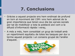 7. Conclusions
●

●

Gràcies a aquest projecte ens hem endinsat de
en torn al moviment del 15M i ens hem adonat
gran importància que tenen avui dia les xarxes
per tal de mobilitzar a tota la població així com
difusió d'informació ràpida i veraç.

profund
de la
socials
a la

A més a més, hem consolidat un grup de treball amb
un repartiment equitatiu de totes les tasques per dur a
terme aquest projecte i un consens grupal de l'anàlisi
d'aquest.

 