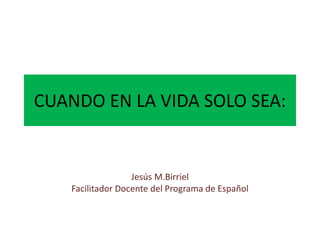 CUANDO EN LA VIDA SOLO SEA:
Jesús M.Birriel
Facilitador Docente del Programa de Español
 