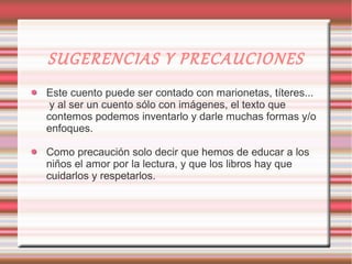 SUGERENCIAS Y PRECAUCIONES
Este cuento puede ser contado con marionetas, títeres...
 y al ser un cuento sólo con imágenes, el texto que
contemos podemos inventarlo y darle muchas formas y/o
enfoques.

Como precaución solo decir que hemos de educar a los
niños el amor por la lectura, y que los libros hay que
cuidarlos y respetarlos.
 