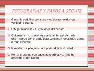 FOTOGRAFÍAS Y PASOS A SEGUIR
I. Cortar la cartulina con unas medidas parecidas en
   verdadero cuento.

II. Dibujar a lápiz las ilustraciones del cuento.

III. Colorear las ilustraciones con la pintura al óleo e ir
     difuminando con el dedo para conseguir tonos más claros
     o más oscuros.

IV. Recortar los pliegues para poder doblar el cuento.

V. Forrar el cuento con papel auto-adhesivo. ( Me ha
   ayudado Laura Nuño).
 