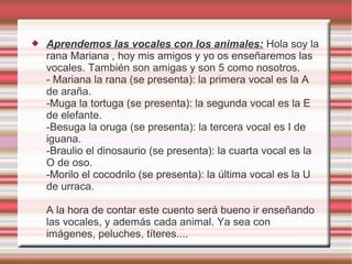    Aprendemos las vocales con los animales: Hola soy la
    rana Mariana , hoy mis amigos y yo os enseñaremos las
    vocales. También son amigas y son 5 como nosotros.
    - Mariana la rana (se presenta): la primera vocal es la A
    de araña.
    -Muga la tortuga (se presenta): la segunda vocal es la E
    de elefante.
    -Besuga la oruga (se presenta): la tercera vocal es I de
    iguana.
    -Braulio el dinosaurio (se presenta): la cuarta vocal es la
    O de oso.
    -Morilo el cocodrilo (se presenta): la última vocal es la U
    de urraca.

    A la hora de contar este cuento será bueno ir enseñando
    las vocales, y además cada animal. Ya sea con
    imágenes, peluches, títeres....
 