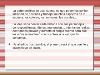 La parte positiva de este cuento es que podemos contar
    infinidad de historias y trabajar muchos aspectos en la
    escuela: los colores, los animales, las vocales...

    La idea sería contar cada historia con sus personajes
    correspondientes, títeres, marionetas... intentando realizar
    actividades previas y durante el propio cuento para que
    los niños interactúen con nosotros a la vez que lo
    contamos.

   He añadido dos cuentos; el primero será el que cuente y
    escenifique en clase.
 