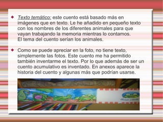    Texto temático: este cuento está basado más en
    imágenes que en texto. Le he añadido en pequeño texto
    con los nombres de los diferentes animales para que
    vayan trabajando la memoria mientras lo contamos.
    El tema del cuento serían los animales.

   Como se puede apreciar en la foto, no tiene texto,
    simplemente las fotos. Este cuento me ha permitido
    también inventarme el texto. Por lo que además de ser un
    cuento acumulativo es inventado. En anexos aparece la
    historia del cuento y algunas más que podrían usarse.
 