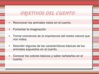 OBJETIVOS DEL CUENTO
Reconocer los animales vistos en el cuento.

Fomentar la imaginación

Tomar conciencia de la importancia del medio natural que
nos rodea.

Describir algunas de las características básicas de los
animales expuestos en el cuento.

Conocer los colores básicos y saber señalarlos en el
cuento.
 