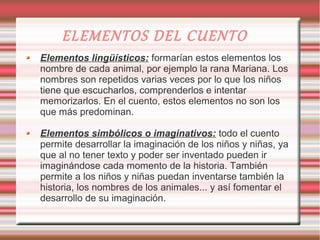 ELEMENTOS DEL CUENTO
Elementos lingüísticos: formarían estos elementos los
nombre de cada animal, por ejemplo la rana Mariana. Los
nombres son repetidos varias veces por lo que los niños
tiene que escucharlos, comprenderlos e intentar
memorizarlos. En el cuento, estos elementos no son los
que más predominan.

Elementos simbólicos o imaginativos: todo el cuento
permite desarrollar la imaginación de los niños y niñas, ya
que al no tener texto y poder ser inventado pueden ir
imaginándose cada momento de la historia. También
permite a los niños y niñas puedan inventarse también la
historia, los nombres de los animales... y así fomentar el
desarrollo de su imaginación.
 