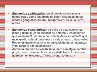 Elementos ambientales: en el cuento se aprecia la
naturaleza y como los animales están dibujados en un
entorno geográfico natural. Se aprecia el cielo, la tierra,
nubes...

Elementos psicológicos: a través de este cuento los
niños y niñas pueden conocer su entorno y los animales
que viven en él, tomando conciencia de lo importante que
es el medio natural para nuestra vida y nuestro desarrollo.
Podemos trasmitirles el valor del cuidado de la naturaleza
y del respeto por los animales.
Aumenta también su vocabulario tanto con algún nombre
propio, como con nombres de los distintos animales que
aparecen en el cuento...( rana, oruga, tortuga...)
 