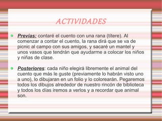 ACTIVIDADES
Previas: contaré el cuento con una rana (títere). Al
comenzar a contar el cuento, la rana dirá que se va de
picnic al campo con sus amigos, y sacaré un mantel y
unos vasos que tendrán que ayudarme a colocar los niños
y niñas de clase.

Posteriores: cada niño elegirá libremente el animal del
cuento que más le guste (previamente lo habrán visto uno
a uno), lo dibujaran en un folio y lo colorearán. Pegaremos
todos los dibujos alrededor de nuestro rincón de biblioteca
y todos los días iremos a verlos y a recordar que animal
son.
 