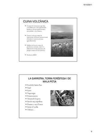 19/10/2011




CUINA VOLCÀNICA
  Conjunt de restaurants que han
  consolidat una cuina apassionada
  basada en els usos gastronòmics
  mes arrelats a la comarca.

  Creuen en la necessitat de
  representar, defensar i promocionar
  el territori i tota la seva àrea
  agroalimentaria

  Utilitzar en la seva cuina els
  productes conreats, criats i/o
  elaborats de forma artesana a la
  pròpia comarca de la Garrotxa.

  Productes KMO




    LA GARROTXA, TERRA FERÉSTEGA I DE
              MALA PETJA
  Fesols de Santa Pau
  Fajol
  Farro
  Naps negre
  Patates mores
  Tomata de la pera
  Xai de raça ripollesa
  Piumoc o sac d’ossos
  Serrat d’ovella
  Tòfones…




                                                9
 
