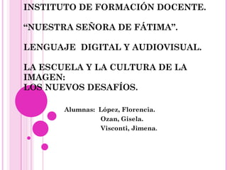 INSTITUTO DE FORMACIÓN DOCENTE. “NUESTRA SEÑORA DE FÁTIMA”. LENGUAJE  DIGITAL Y AUDIOVISUAL. LA ESCUELA Y LA CULTURA DE LA IMAGEN:  LOS NUEVOS DESAFÍOS.  Alumnas:  López, Florencia. Ozan, Gisela. Visconti, Jimena .  