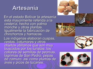 Artesanía
En el estado Bolívar la artesanía
esta mayormente referida a la
cestería, hecha con palma
moriche y otras plantas.
Igualmente la fabricación de
chinchorros y hamacas.
Los indígenas elaboran cuapas,
cestas, catumares y otros
objetos utilitarios que son muy
buscados por los turistas; los
collares de semillas de peonías,
lagrimas de San Pedro, pepas
de zamuro, así como plumas de
aves y picos de tucanes.
 