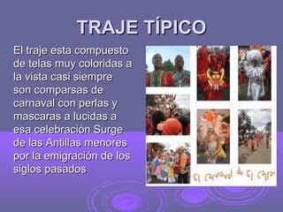 TRAJE TÍPICO
   El traje esta compuesto
    de telas muy coloridas a
    la vista casi siempre
    son comparsas de
    carnaval con perlas y
    mascaras a lucidas a
    esa celebración Surge
    de las Antillas menores
    por la emigración de los
    siglos pasados
 