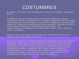 COSTUMBRES
   El calipso y el carnaval son símbolos de la cultura de El Callao, y del estado
    Bolívar.

    El Callao es un pueblo minero donde se mezclaron diferentes culturas:
    venezolana, inglesa, norteamericana, francesa y antillana. De allí han surgido
    ricas tradiciones, como el calipso y el carnaval. El calipso es una música que
    adquirió en Venezuela ciertas peculiaridades: estribillos cantados en patois o
    creole, letras picarescas y narración de sucesos locales. Los
    instrumentos que se emplean son: tambores de madera, cuatro, maracas,
    rallos y campanas.

    Destaca, como guía musical de la celebración, el tambor bumbac que se
     carga con una correa sobre el hombro.

    El carnaval, basado en los alegres compases del calipso, reúne comparsas de
    disfraces y bailarines que realizan desfiles coreando canciones. Entre los
    personajes claves destacan: las Madamas, mujeres que lucen pañuelos
    anudados en la cabeza y vistosos ropajes a la manera tradicional de las
    matronas; los Diablos, vestidos de rojo y negro, exhiben máscaras
    impresionantes y con sus tridentes abren paso a las comparsas, y los
    Mediopinto, individuos que deambulan con sus rostros y manos
    ennegrecidos y cargan pinturas para untar a la gente.
 