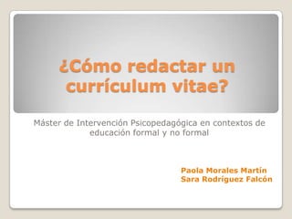 ¿Cómo redactar un
      currículum vitae?

Máster de Intervención Psicopedagógica en contextos de
             educación formal y no formal



                                  Paola Morales Martín
                                  Sara Rodríguez Falcón
 
