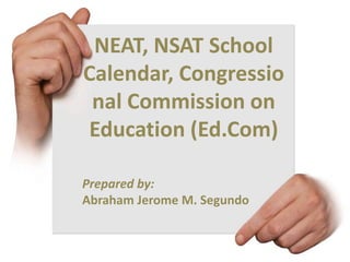 NEAT, NSAT School
Calendar, Congressio
nal Commission on
Education (Ed.Com)
Prepared by:
Abraham Jerome M. Segundo

 