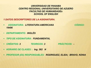 UNIVERSIDAD DE PANAMA
CENTRO REGIONAL UNIVERSITARIO DE AZUERO
FACULTAD DE HUMANIDADEs
SCHOOL OF ENGLISH
1 DATOS DESCRIPTORES DE LA ASIGNATURA.
 ASIGNATURA: LITERATURA AMERICANA CÓDIGO:
19496
• DEPARTAMENTO: INGLÉS
 TIPO DE ASIGNATURA: FUNDAMENTAL
 CRÉDITOS: 3 TEORICOS: 3 PRÁCTICOS: -
 HORARIO DE CLASES: : Ing. 362 N
 PROFESOR (ES) RESPONSABLES: RODRIGUEZ, ELIDA; BRAVO, KENIA
 